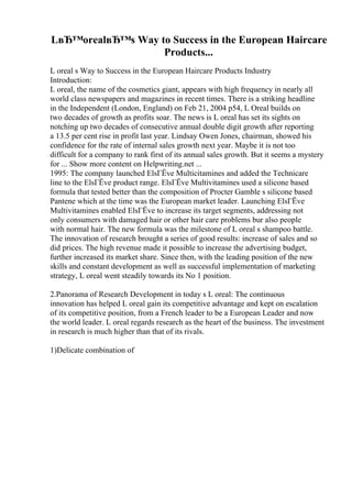 LвЂ™orealвЂ™s Way to Success in the European Haircare
Products...
L oreal s Way to Success in the European Haircare Products Industry
Introduction:
L oreal, the name of the cosmetics giant, appears with high frequency in nearly all
world class newspapers and magazines in recent times. There is a striking headline
in the Independent (London, England) on Feb 21, 2004 p54, L Oreal builds on
two decades of growth as profits soar. The news is L oreal has set its sights on
notching up two decades of consecutive annual double digit growth after reporting
a 13.5 per cent rise in profit last year. Lindsay Owen Jones, chairman, showed his
confidence for the rate of internal sales growth next year. Maybe it is not too
difficult for a company to rank first of its annual sales growth. But it seems a mystery
for ... Show more content on Helpwriting.net ...
1995: The company launched ElsГЁve Multicitamines and added the Technicare
line to the ElsГЁve product range. ElsГЁve Multivitamines used a silicone based
formula that tested better than the composition of Procter Gamble s silicone based
Pantene which at the time was the European market leader. Launching ElsГЁve
Multivitamines enabled ElsГЁve to increase its target segments, addressing not
only consumers with damaged hair or other hair care problems bur also people
with normal hair. The new formula was the milestone of L oreal s shampoo battle.
The innovation of research brought a series of good results: increase of sales and so
did prices. The high revenue made it possible to increase the advertising budget,
further increased its market share. Since then, with the leading position of the new
skills and constant development as well as successful implementation of marketing
strategy, L oreal went steadily towards its No 1 position.
2.Panorama of Research Development in today s L oreal: The continuous
innovation has helped L oreal gain its competitive advantage and kept on escalation
of its competitive position, from a French leader to be a European Leader and now
the world leader. L oreal regards research as the heart of the business. The investment
in research is much higher than that of its rivals.
1)Delicate combination of
 
