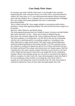 Case Study Peter Jones
In viewing a case study with Mr. Peter Jones, it was brought to the counselor
attention that Mr. Jones referred to her by a co worker who is concerned about his
welfare. Mr. Peter Jones is a 51 year old heterosexual married African American
male with nine children. He is a carpenter who is a non denominational worshipper.
He is also a high school grade graduated. His wife is a homemaker.
Presenting Problem
The co worker noticed Mr. Jones snappy attitude in conversation and he denies
anything is wrong while appearing fatigued. He works all the time and a caregiver to
his parents.
Interview Affect, Behavior, and Mental Status
The client appeared groomed and very friendly in nature. (A person can hide behind
their smiles and attire.) As the ... Show more content on Helpwriting.net ...
Peter Jones, the counselor diagnose Mr. Jones as depressed because of burnout.
The client weakness is not being able to say N0. Due to this fact his relationship
with his wife is declining and he is not getting enough rest. According to June
Hunt, Depression is anger turned inward. This anger causes masked depression
and keeps underlying bitterness from being exposed. (125) The counselor advise
the counselee to confront his depression and say No to others and beside God, put
his family and himself first and get some leisure time rest. Kuyper argues, that God
s beneficence to the entire creation compels Christians to serve God in every facet
of life. People become burnout when God is not sought first for his will purpose
and plan. Monroe and colleague points out, Life stress is associated with cognitive
affective symptons. In other words, Mr. Jones allowed people to make him think if
he is not complying to their needs he is not doing the will of God; when in
actuality he is only doing busy work if not lead by God. Mr. Peter Jones needs to
confront his depression, focus on God s plan and spend quality time with
 