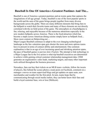 Baseball Is One Of America s Greatest Pastimes And The...
Baseball is one of America s greatest pastimes and an iconic game that captures the
imaginations of all age groups. Today, baseball is one of the most popular sports in
the world and the aura of the game brings people together from many diverse
backgrounds across the globe. There are many different elements that bring fans to
the ballpark to watch their favorite teams and many of these elements are not directly
correlated with the on field action of the game. The atmosphere at a baseballgame is
fun, relaxing, and enjoyable because of the numerous attractions especially in the
new modern ballparks across America. There is the food attraction which has
become a staple across American dining cuisine simply know as ballpark food....
Show more content on Helpwriting.net ...
Major League Baseball continues to adapt to the ever changing technological
landscape as the fan s attention span gets shorter the more and more options teams
have to present in terms of connect ability and entertainment. One common
explanation is that in an age of ever increasing speed and shrinking attention spans,
the pace of baseball games is just too slow (Taylor). The attempt to link technology to
a Major League fan to the live action is what top baseball executives are determined
to achieve while gaining critical customer relationship management data. CRM
generates an organization s sales leads, marketing targets, and many other important
tools utilized throughout the business processes.
Nowadays, fans can buy their tickets on an MLB team s website, follow the tweets
of players, like behind the scenes photos a team posts on Facebook, comment on a
manager s moves on team supervised blogs and get updates on open seats, new
merchandise and weather for the first pitch. In turn, teams hope that by
communicating through social media outlets, they can better know their fans and
build a loyal customer base, win or lose (McKeon).
 