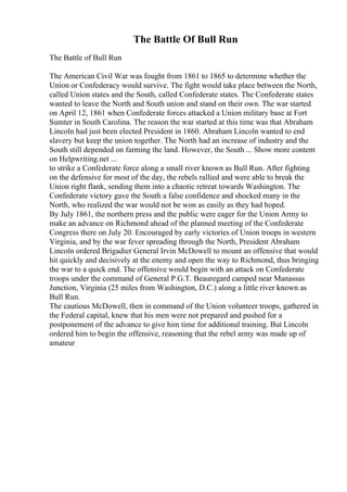 The Battle Of Bull Run
The Battle of Bull Run
The American Civil War was fought from 1861 to 1865 to determine whether the
Union or Confederacy would survive. The fight would take place between the North,
called Union states and the South, called Confederate states. The Confederate states
wanted to leave the North and South union and stand on their own. The war started
on April 12, 1861 when Confederate forces attacked a Union military base at Fort
Sumter in South Carolina. The reason the war started at this time was that Abraham
Lincoln had just been elected President in 1860. Abraham Lincoln wanted to end
slavery but keep the union together. The North had an increase of industry and the
South still depended on farming the land. However, the South ... Show more content
on Helpwriting.net ...
to strike a Confederate force along a small river known as Bull Run. After fighting
on the defensive for most of the day, the rebels rallied and were able to break the
Union right flank, sending them into a chaotic retreat towards Washington. The
Confederate victory gave the South a false confidence and shocked many in the
North, who realized the war would not be won as easily as they had hoped.
By July 1861, the northern press and the public were eager for the Union Army to
make an advance on Richmond ahead of the planned meeting of the Confederate
Congress there on July 20. Encouraged by early victories of Union troops in western
Virginia, and by the war fever spreading through the North, President Abraham
Lincoln ordered Brigadier General Irvin McDowell to mount an offensive that would
hit quickly and decisively at the enemy and open the way to Richmond, thus bringing
the war to a quick end. The offensive would begin with an attack on Confederate
troops under the command of General P.G.T. Beauregard camped near Manassas
Junction, Virginia (25 miles from Washington, D.C.) along a little river known as
Bull Run.
The cautious McDowell, then in command of the Union volunteer troops, gathered in
the Federal capital, knew that his men were not prepared and pushed for a
postponement of the advance to give him time for additional training. But Lincoln
ordered him to begin the offensive, reasoning that the rebel army was made up of
amateur
 