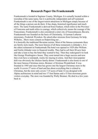 Research Paper On Frankenmuth
Frankenmuth is located in Saginaw County, Michigan. It is actually located within a
township of the same name, but it is politically independent and self sustained.
Frankenmuth is one of the largest tourist attractions in Michigan simply because of
all the things a person can do there. It has shops, historical significance and much
more. The name Frankenmuth is derived from Franken, which refers to the Province
of Franconia and muth refers to courage, which collectively means the courage of the
Franconians. Frankenmuth is also considered a sister city of Gunzenhausen, Bavaria.
Frankenmuth was founded on the basis of Christianity. A German Lutheran
missionary, Frederick Wyneken. He asked other missions from Germany for help.
Wilhelm... Show more content on Helpwriting.net ...
It is basically the traditional Bavarian cuisine. Most of the famous restaurants there
are family style meals. The most famous of all these restaurants is Zehnder s. It is
the oldest restaurant in Frankenmuth.The hotel was opened in 1929 after William
and Emilie Zehnder were in financial trouble. They had to sell their 80 acre farm
and take a loan to buy the hotel they wanted to buy. Then they redesigned it to look
like George Washington s house. They soon turned into a huge success and now
they even have a waterpark, rooms for staying et cetera. And their most popular
dish was obviously the chicken family dinner. Frankenmuth is also home to one of
the most famous Christmas stores, Bronner s Christmas Wonderland. It was
founded in 1945 and since then has grown into the largest Christmas store in the
world. It covers 27 acres of land and has about everything that is related to
Christmas, but the store only covers 7.35 acres of land. It was designed with
Alpine architecture in mind and two 17 foot Santas and a 15 foot snowman greets
visitors everyday. The store was founded by Wally Bronner. He died in a few years
back in
 