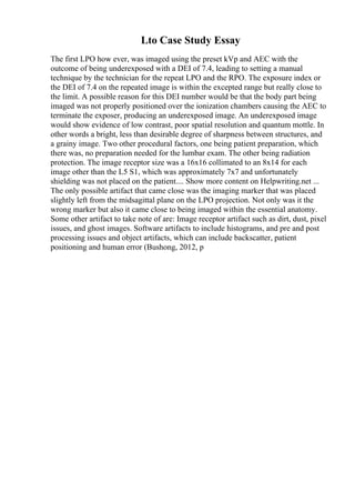 Lto Case Study Essay
The first LPO how ever, was imaged using the preset kVp and AEC with the
outcome of being underexposed with a DEI of 7.4, leading to setting a manual
technique by the technician for the repeat LPO and the RPO. The exposure index or
the DEI of 7.4 on the repeated image is within the excepted range but really close to
the limit. A possible reason for this DEI number would be that the body part being
imaged was not properly positioned over the ionization chambers causing the AEC to
terminate the exposer, producing an underexposed image. An underexposed image
would show evidence of low contrast, poor spatial resolution and quantum mottle. In
other words a bright, less than desirable degree of sharpness between structures, and
a grainy image. Two other procedural factors, one being patient preparation, which
there was, no preparation needed for the lumbar exam. The other being radiation
protection. The image receptor size was a 16x16 collimated to an 8x14 for each
image other than the L5 S1, which was approximately 7x7 and unfortunately
shielding was not placed on the patient.... Show more content on Helpwriting.net ...
The only possible artifact that came close was the imaging marker that was placed
slightly left from the midsagittal plane on the LPO projection. Not only was it the
wrong marker but also it came close to being imaged within the essential anatomy.
Some other artifact to take note of are: Image receptor artifact such as dirt, dust, pixel
issues, and ghost images. Software artifacts to include histograms, and pre and post
processing issues and object artifacts, which can include backscatter, patient
positioning and human error (Bushong, 2012, p
 