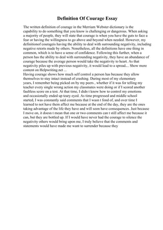 Definition Of Courage Essay
The written definition of courage in the Merriam Webster dictionary is the
capability to do something that you know is challenging or dangerous. When asking
a majority of people, they will state that courage is when you have the guts to face a
fear or having the willingness to go above and beyond when needed. However, my
definitionof courageis having the ability to deal with surrounding negativity, including
negative retorts made by others. Nonetheless, all the definitions have one thing in
common, which is to have a sense of confidence. Following this further, when a
person has the ability to deal with surrounding negativity, they have an abundance of
courage because the average person would take the negativity to heart. As that
negativity piles up with previous negativity, it would lead to a spread.... Show more
content on Helpwriting.net ...
Having courage shows how much self control a person has because they allow
themselves to stay intact instead of crashing. During most of my elementary
years, I remember being picked on by my peers , whether if it was for telling my
teacher every single wrong action my classmates were doing or if I scored another
faultless score on a test. At that time, I didn t know how to control my emotions
and occasionally ended up teary eyed. As time progressed and middle school
started, I was constantly said comments that I wasn t fond of, and over time I
learned to not have them affect me because at the end of the day, they are the ones
taking advantage of the life they have and will soon have consequences. Just because
I move on, it doesn t mean that one or two comments can t still affect me because it
can, but they are bottled up. If I would have never had the courage to silence the
negativity others would bring upon me, I truly believe that the comments and
statements would have made me want to surrender because they
 