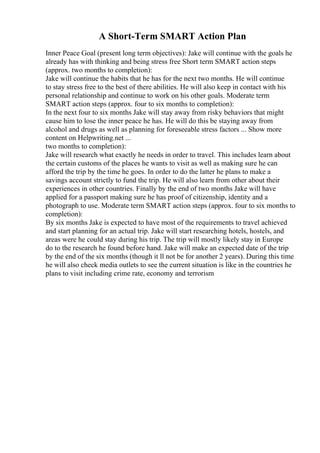A Short-Term SMART Action Plan
Inner Peace Goal (present long term objectives): Jake will continue with the goals he
already has with thinking and being stress free Short term SMART action steps
(approx. two months to completion):
Jake will continue the habits that he has for the next two months. He will continue
to stay stress free to the best of there abilities. He will also keep in contact with his
personal relationship and continue to work on his other goals. Moderate term
SMART action steps (approx. four to six months to completion):
In the next four to six months Jake will stay away from risky behaviors that might
cause him to lose the inner peace he has. He will do this be staying away from
alcohol and drugs as well as planning for foreseeable stress factors ... Show more
content on Helpwriting.net ...
two months to completion):
Jake will research what exactly he needs in order to travel. This includes learn about
the certain customs of the places he wants to visit as well as making sure he can
afford the trip by the time he goes. In order to do the latter he plans to make a
savings account strictly to fund the trip. He will also learn from other about their
experiences in other countries. Finally by the end of two months Jake will have
applied for a passport making sure he has proof of citizenship, identity and a
photograph to use. Moderate term SMART action steps (approx. four to six months to
completion):
By six months Jake is expected to have most of the requirements to travel achieved
and start planning for an actual trip. Jake will start researching hotels, hostels, and
areas were he could stay during his trip. The trip will mostly likely stay in Europe
do to the research he found before hand. Jake will make an expected date of the trip
by the end of the six months (though it ll not be for another 2 years). During this time
he will also check media outlets to see the current situation is like in the countries he
plans to visit including crime rate, economy and terrorism
 