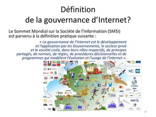 Définition
de la gouvernance d’Internet?
Le Sommet Mondial sur la Société de l’Information (SMSI)
est parvenu à la définition pratique suivante :
« La gouvernance de l’Internet est le développement
et l’application par les Gouvernements, le secteur privé
et la société civile, dans leurs rôles respectifs, de principes
partagés, de normes, de règles, de procédures décisionnelles et de
programmes qui modèlent l’évolution et l’usage de l’Internet ».
14
 