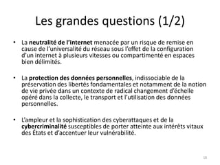 Les grandes questions (1/2)
• La neutralité de l’internet menacée par un risque de remise en
cause de l’universalité du réseau sous l’effet de la configuration
d’un internet à plusieurs vitesses ou compartimenté en espaces
bien délimités.
• La protection des données personnelles, indissociable de la
préservation des libertés fondamentales et notamment de la notion
de vie privée dans un contexte de radical changement d’échelle
opéré dans la collecte, le transport et l’utilisation des données
personnelles.
• L’ampleur et la sophistication des cyberattaques et de la
cybercriminalité susceptibles de porter atteinte aux intérêts vitaux
des États et d’accentuer leur vulnérabilité.
18
 