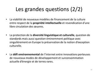 Les grandes questions (2/2)
• La viabilité de nouveaux modèles de financement de la culture
entre respect de la propriété intellectuelle et revendication d’une
libre circulation des œuvres.
• La protection de la diversité linguistique et culturelle, question de
standards mais aussi question éminemment politique avec
singulièrement en Europe la préservation de la notion d’exception
culturelle.
• Le défi environnemental de l’internet entre innovations porteuses
de nouveaux modes de développement et surconsommation
actuelle d’énergie et de terres rares.
19
 