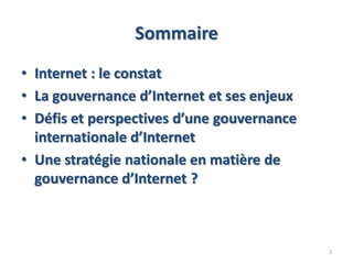 Sommaire
• Internet : le constat
• La gouvernance d’Internet et ses enjeux
• Défis et perspectives d’une gouvernance
internationale d’Internet
• Une stratégie nationale en matière de
gouvernance d’Internet ?
2
 