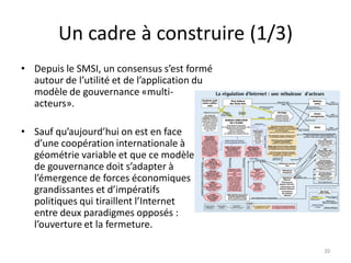 Un cadre à construire (1/3)
• Depuis le SMSI, un consensus s’est formé
autour de l’utilité et de l’application du
modèle de gouvernance «multi-
acteurs».
• Sauf qu’aujourd’hui on est en face
d’une coopération internationale à
géométrie variable et que ce modèle
de gouvernance doit s’adapter à
l’émergence de forces économiques
grandissantes et d’impératifs
politiques qui tiraillent l’Internet
entre deux paradigmes opposés :
l’ouverture et la fermeture.
20
 