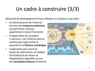 Un cadre à construire (3/3)
Nécessité du développement d’une réflexion sur plusieurs axes dont :
• la reconnaissance de l’internet
comme une ressource commune,
un patrimoine commun
appartenant à toute l’humanité.
• la légitimation du caractère
« commun » de l’internet dans le
combat plus large contre la
pauvreté et la fracture numérique.
• l’exploration plus avant de
toutes les alternatives en matière
d’architecture du réseau et
d’applications logicielles au vue
des innovations futures d’Internet
22
 