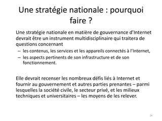 Une stratégie nationale : pourquoi
faire ?
Une stratégie nationale en matière de gouvernance d’Internet
devrait être un instrument multidisciplinaire qui traitera de
questions concernant
– les contenus, les services et les appareils connectés à l’Internet,
– les aspects pertinents de son infrastructure et de son
fonctionnement.
Elle devrait recenser les nombreux défis liés à Internet et
fournir au gouvernement et autres parties prenantes – parmi
lesquelles la société civile, le secteur privé, et les milieux
techniques et universitaires – les moyens de les relever.
24
 