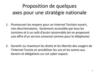 Proposition de quelques
axes pour une stratégie nationale
1. Promouvoir les moyens pour un Internet Tunisien ouvert,
non-discriminatoire, facilement accessible par tous les
tunisiens et à un coût d’accès raisonnable (et en proposant
une offre d’un service universel comme pour le téléphone)
2. Garantir au maximum les droits et les libertés des usagers de
l’Internet Tunisie et sensibiliser les uns et les autres aux
devoirs et obligations sur cet cyber-espace
25
 