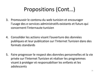 Propositions (Cont…)
3. Promouvoir le contenu du web tunisien et encourager
l’usage des e-services administratifs existants et futurs qui
concernent l’internaute tunisien
4. Consolider les actions visant l’ouverture des données
publiques et leur publication sur l’Internet Tunisien dans des
formats standards
5. Faire progresser le respect des données personnelles et la vie
privée sur l’Internet Tunisien et réaliser les programmes
visant à protéger et responsabiliser les enfants et les
adolescents
26
 