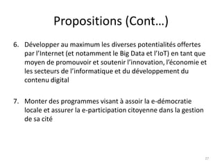 Propositions (Cont…)
6. Développer au maximum les diverses potentialités offertes
par l’Internet (et notamment le Big Data et l’IoT) en tant que
moyen de promouvoir et soutenir l’innovation, l’économie et
les secteurs de l’informatique et du développement du
contenu digital
7. Monter des programmes visant à assoir la e-démocratie
locale et assurer la e-participation citoyenne dans la gestion
de sa cité
27
 