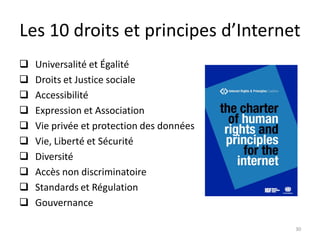 Les 10 droits et principes d’Internet
30
 Universalité et Égalité
 Droits et Justice sociale
 Accessibilité
 Expression et Association
 Vie privée et protection des données
 Vie, Liberté et Sécurité
 Diversité
 Accès non discriminatoire
 Standards et Régulation
 Gouvernance
 