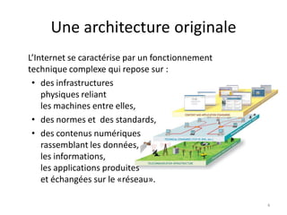 Une architecture originale
L’Internet se caractérise par un fonctionnement
technique complexe qui repose sur :
• des infrastructures
physiques reliant
les machines entre elles,
• des normes et des standards,
• des contenus numériques
rassemblant les données,
les informations,
les applications produites
et échangées sur le «réseau».
4
 