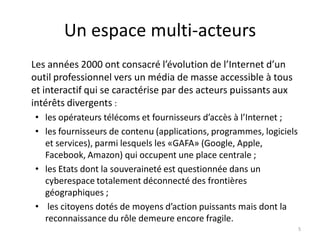 Un espace multi-acteurs
Les années 2000 ont consacré l’évolution de l’Internet d’un
outil professionnel vers un média de masse accessible à tous
et interactif qui se caractérise par des acteurs puissants aux
intérêts divergents :
• les opérateurs télécoms et fournisseurs d’accès à l’Internet ;
• les fournisseurs de contenu (applications, programmes, logiciels
et services), parmi lesquels les «GAFA» (Google, Apple,
Facebook, Amazon) qui occupent une place centrale ;
• les Etats dont la souveraineté est questionnée dans un
cyberespace totalement déconnecté des frontières
géographiques ;
• les citoyens dotés de moyens d’action puissants mais dont la
reconnaissance du rôle demeure encore fragile.
5
 