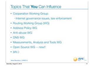 Vesna Manojlovic, OHM2013
Topics That You Can Influence
• Cooperation Working Group
– Internet governance issues, law enforcement
• Routing Working Group (WG)
• Address Policy WG
• Anti-abuse WG
• DNS WG
• Measurements, Analysis and Tools WG
• Open Source WG -- new!!
• (etc.)
11
11Saturday, August 3, 2013
 