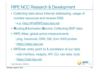 Vesna Manojlovic, OHM2013
RIPE NCC Research & Development
• Collecting data about Internet addressing, usage of
number resources and reverse DNS
– e.g. http://IPv6RIPEness.ripe.net
• Routing Information Service: Collecting BGP data
• RIPE Atlas: global active measurements
– ping, traceroute, DNS, SSL from 4000 probes
– https://atlas.ripe.net
• RIPEstat: entry point to & correlation of our data
– web interface, widgets, API, CLI, raw data, tools
– https://stat.ripe.net
14
14Saturday, August 3, 2013
 