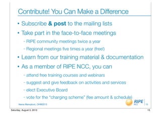 Vesna Manojlovic, OHM2013
Contribute! You Can Make a Difference
• Subscribe & post to the mailing lists
• Take part in the face-to-face meetings
– RIPE community meetings twice a year
– Regional meetings ﬁve times a year (free!)
• Learn from our training material & documentation
• As a member of RIPE NCC, you can
– attend free training courses and webinars
– suggest and give feedback on activities and services
– elect Executive Board
– vote for the “charging scheme” (fee amount & schedule)
15
15Saturday, August 3, 2013
 