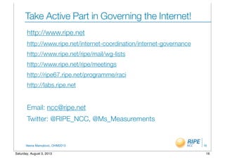 Vesna Manojlovic, OHM2013
Take Active Part in Governing the Internet!
http://www.ripe.net
http://www.ripe.net/internet-coordination/internet-governance
http://www.ripe.net/ripe/mail/wg-lists
http://www.ripe.net/ripe/meetings
http://ripe67.ripe.net/programme/raci
http://labs.ripe.net
Email: ncc@ripe.net
Twitter: @RIPE_NCC, @Ms_Measurements
16
16Saturday, August 3, 2013
 