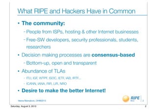Vesna Manojlovic, OHM2013
What RIPE and Hackers Have in Common
• The community:
– People from ISPs, hosting & other Internet businesses
– Free-SW developers, security professionals, students,
researchers
• Decision making processes are consensus-based
– Bottom-up, open and transparent
• Abundance of TLAs
– ITU, IGF, WTPF, ISOC, IETF, IAB, IRTF...
– ICANN, IANA, RIR, LIR, NRO
• Desire to make the better Internet!
2
2Saturday, August 3, 2013
 
