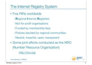 Vesna Manojlovic, OHM2013
The Internet Registry System
• Five RIRs worldwide
– Regional Internet Registries
– Not-for-proﬁt organisations
– Funded by membership fees
– Policies decided by regional communities
– Neutral, impartial, open, transparent
• Some joint efforts conducted as the NRO
(Number Resource Organization):
http://nro.org
5
5Saturday, August 3, 2013
 