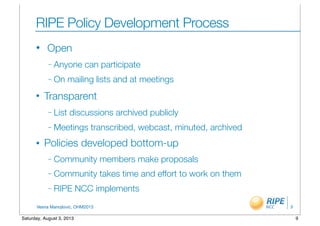 Vesna Manojlovic, OHM2013
RIPE Policy Development Process
• Open
– Anyone can participate
– On mailing lists and at meetings
• Transparent
– List discussions archived publicly
– Meetings transcribed, webcast, minuted, archived
• Policies developed bottom-up
– Community members make proposals
– Community takes time and effort to work on them
– RIPE NCC implements
9
9Saturday, August 3, 2013
 
