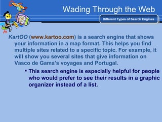 Wading Through the Web KartOO  ( www.kartoo.com ) is a search engine that shows your information in a map format. This helps you find multiple sites related to a specific topic. For example, it will show you several sites that give information on Vasco de Gama’s voyages and Portugal. This search engine is especially  helpful for people who would prefer to see their results in a graphic organizer instead of a list. Different Types of Search Engines 