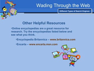 Wading Through the Web Different Types of Search Engines Other Helpful Resources Online encyclopedias are a great resource for research. Try the encyclopedias listed below and see what you think. Encyclopedia Britannica –  www.britannica.com   Encarta –  www.encarta.msn.com   