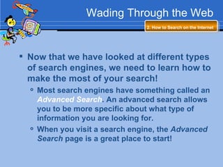 Wading Through the Web 2. How to Search on the Internet   Now that we have looked at different types of search engines, we need to learn how to make the most of your search! Most search engines have something called an  Advanced Search . An advanced search allows you to be more specific about what type of information you are looking for. When you visit a search engine, the  Advanced Search  page is a great place to start! 