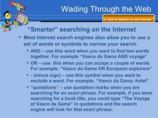 Wading Through the Web 2. How to Search on the Internet   “ Smarter” searching on the Internet Most Internet search engines also allow you to use a set of words or symbols to narrow your search.   AND – use this word when you want to find two words together. For example “Vasco da Gama AND voyage” OR – use  this when you can accept a couple of words. For example, “Vasco da Gama OR European explorers” - (minus sign) – use this symbol when you want to exclude a word. For example, “Vasco da Gama -hotel” “ quotations” – use quotation marks when you are searching for an exact phrase. For example, if you were searching for a book title, you could type “The Voyage of Vasco da Gama” in quotations and the search engine will look for that exact phrase. 