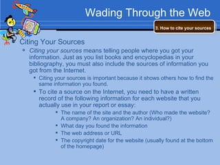 Wading Through the Web Citing Your Sources Citing your sources  means telling people where you got your information. Just as you list books and encyclopedias in your bibliography, you must also include the sources of information you got from the Internet. Citing your sources is important because it shows others how to find the same information you found. To cite a source on the Internet, you need to have a written record of the following information for each website that you actually use in your report or essay: The name of the site and the author (Who made the website?  A company? An organization? An individual?) What day you found the information The web address or URL The copyright date for the website (usually found at the bottom of the homepage) 3. How to cite your sources   