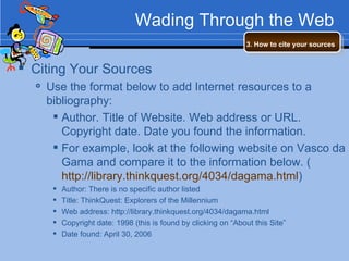 Wading Through the Web Citing Your Sources Use the format below to add Internet resources to a bibliography: Author. Title of Website. Web address or URL. Copyright date. Date you found the information. For example, look at the following website on Vasco da Gama and compare it to the information below. ( http://library.thinkquest.org/4034/dagama.html ) Author: There is no specific author listed Title: ThinkQuest: Explorers of the Millennium Web address: http://library.thinkquest.org/4034/dagama.html  Copyright date: 1998 (this is found by clicking on “About this Site” Date found: April 30, 2006 3. How to cite your sources   