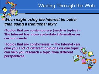 Wading Through the Web When might using the Internet be better than using a traditional text? Topics that are contemporary (modern topics) – The Internet has more up-to-date information on current events. Topics that are controversial – The Internet can give you a lot of different opinions on one topic. It can help you research a topic from different perspectives. 