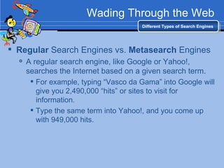 Wading Through the Web Regular  Search Engines vs.  Metasearch  Engines A regular search engine, like Google or Yahoo!, searches the Internet based on a given search term. For example, typing “Vasco da Gama” into Google will give you 2,490,000 “hits” or sites to visit for information. Type the same term into Yahoo!, and you come up with 949,000 hits. Different Types of Search Engines 