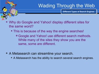 Wading Through the Web Why do Google and Yahoo! display different sites for the same word? This is because of the way the engine searches! Google and Yahoo! use different search methods. While many of the sites they show you are the same, some are different.   A Metasearch can streamline your search. A Metasearch has the ability to search several search engines.  Different Types of Search Engines 