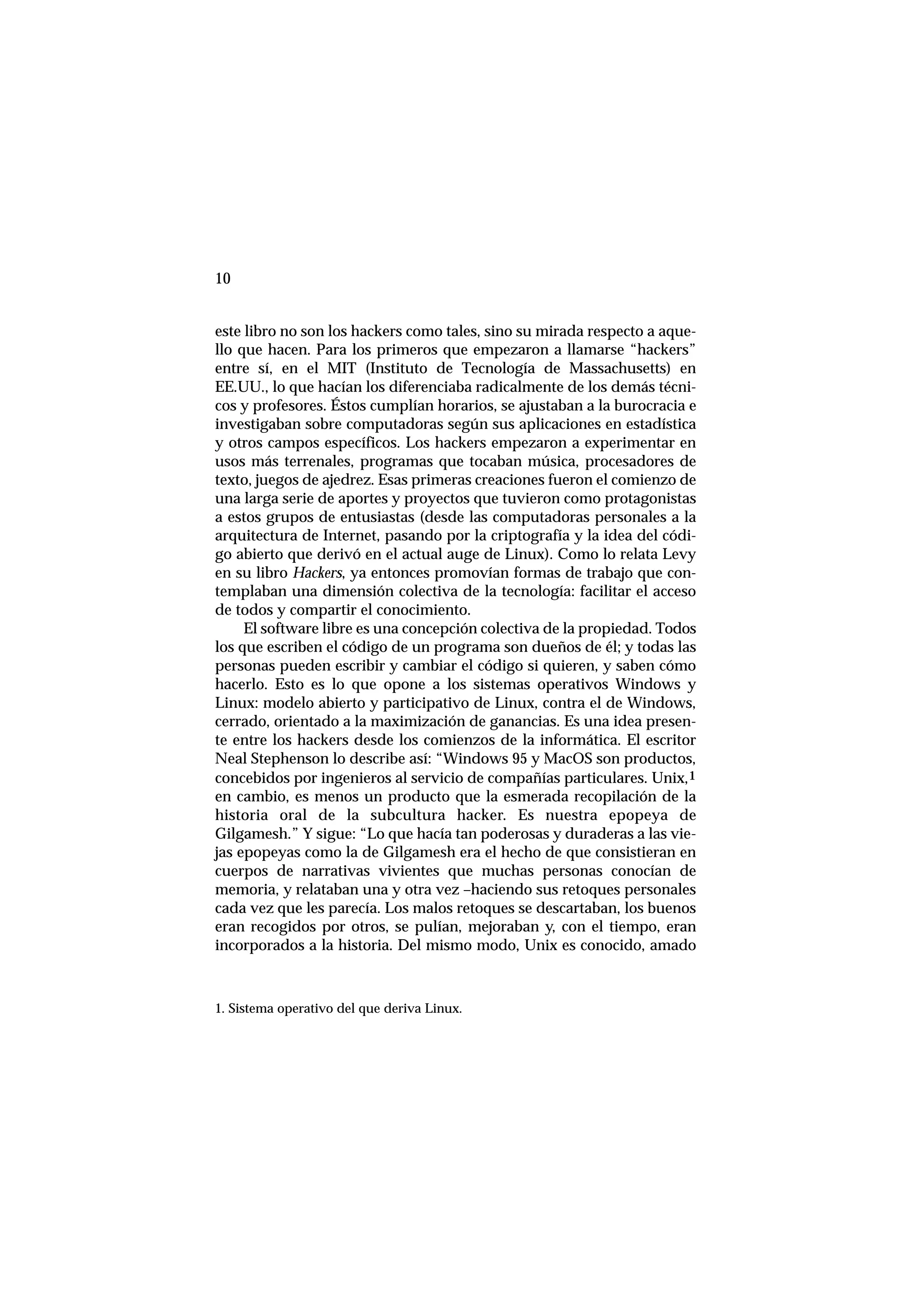 10
este libro no son los hackers como tales, sino su mirada respecto a aque-
llo que hacen. Para los primeros que empezaron a llamarse “hackers”
entre sí, en el MIT (Instituto de Tecnología de Massachusetts) en
EE.UU., lo que hacían los diferenciaba radicalmente de los demás técni-
cos y profesores. Éstos cumplían horarios, se ajustaban a la burocracia e
investigaban sobre computadoras según sus aplicaciones en estadística
y otros campos específicos. Los hackers empezaron a experimentar en
usos más terrenales, programas que tocaban música, procesadores de
texto, juegos de ajedrez. Esas primeras creaciones fueron el comienzo de
una larga serie de aportes y proyectos que tuvieron como protagonistas
a estos grupos de entusiastas (desde las computadoras personales a la
arquitectura de Internet, pasando por la criptografía y la idea del códi-
go abierto que derivó en el actual auge de Linux). Como lo relata Levy
en su libro Hackers, ya entonces promovían formas de trabajo que con-
templaban una dimensión colectiva de la tecnología: facilitar el acceso
de todos y compartir el conocimiento.
El software libre es una concepción colectiva de la propiedad. Todos
los que escriben el código de un programa son dueños de él; y todas las
personas pueden escribir y cambiar el código si quieren, y saben cómo
hacerlo. Esto es lo que opone a los sistemas operativos Windows y
Linux: modelo abierto y participativo de Linux, contra el de Windows,
cerrado, orientado a la maximización de ganancias. Es una idea presen-
te entre los hackers desde los comienzos de la informática. El escritor
Neal Stephenson lo describe así: “Windows 95 y MacOS son productos,
concebidos por ingenieros al servicio de compañías particulares. Unix,1
en cambio, es menos un producto que la esmerada recopilación de la
historia oral de la subcultura hacker. Es nuestra epopeya de
Gilgamesh.” Y sigue: “Lo que hacía tan poderosas y duraderas a las vie-
jas epopeyas como la de Gilgamesh era el hecho de que consistieran en
cuerpos de narrativas vivientes que muchas personas conocían de
memoria, y relataban una y otra vez –haciendo sus retoques personales
cada vez que les parecía. Los malos retoques se descartaban, los buenos
eran recogidos por otros, se pulían, mejoraban y, con el tiempo, eran
incorporados a la historia. Del mismo modo, Unix es conocido, amado
1. Sistema operativo del que deriva Linux.
 