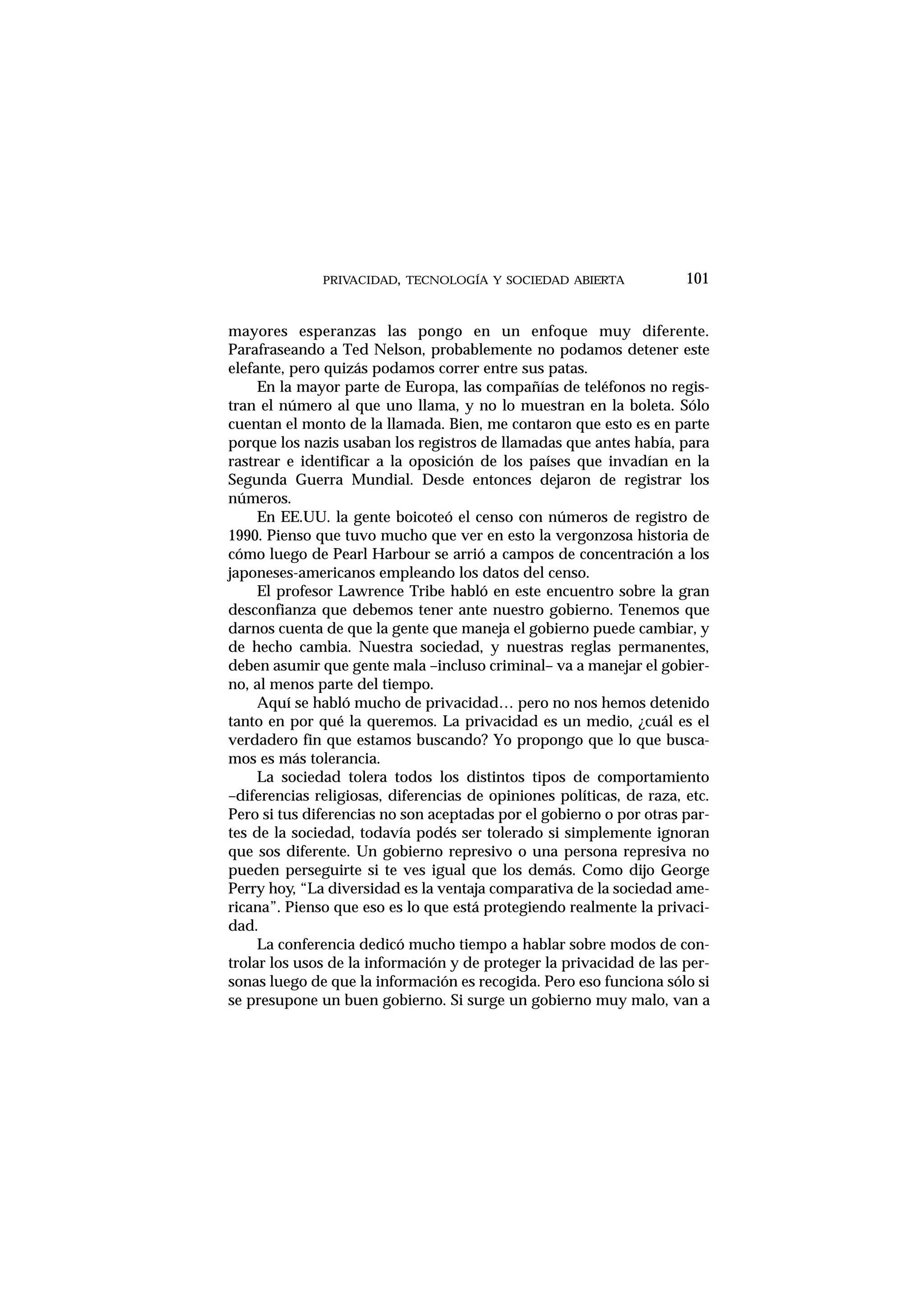 mayores esperanzas las pongo en un enfoque muy diferente.
Parafraseando a Ted Nelson, probablemente no podamos detener este
elefante, pero quizás podamos correr entre sus patas.
En la mayor parte de Europa, las compañías de teléfonos no regis-
tran el número al que uno llama, y no lo muestran en la boleta. Sólo
cuentan el monto de la llamada. Bien, me contaron que esto es en parte
porque los nazis usaban los registros de llamadas que antes había, para
rastrear e identificar a la oposición de los países que invadían en la
Segunda Guerra Mundial. Desde entonces dejaron de registrar los
números.
En EE.UU. la gente boicoteó el censo con números de registro de
1990. Pienso que tuvo mucho que ver en esto la vergonzosa historia de
cómo luego de Pearl Harbour se arrió a campos de concentración a los
japoneses-americanos empleando los datos del censo.
El profesor Lawrence Tribe habló en este encuentro sobre la gran
desconfianza que debemos tener ante nuestro gobierno. Tenemos que
darnos cuenta de que la gente que maneja el gobierno puede cambiar, y
de hecho cambia. Nuestra sociedad, y nuestras reglas permanentes,
deben asumir que gente mala –incluso criminal– va a manejar el gobier-
no, al menos parte del tiempo.
Aquí se habló mucho de privacidad… pero no nos hemos detenido
tanto en por qué la queremos. La privacidad es un medio, ¿cuál es el
verdadero fin que estamos buscando? Yo propongo que lo que busca-
mos es más tolerancia.
La sociedad tolera todos los distintos tipos de comportamiento
–diferencias religiosas, diferencias de opiniones políticas, de raza, etc.
Pero si tus diferencias no son aceptadas por el gobierno o por otras par-
tes de la sociedad, todavía podés ser tolerado si simplemente ignoran
que sos diferente. Un gobierno represivo o una persona represiva no
pueden perseguirte si te ves igual que los demás. Como dijo George
Perry hoy, “La diversidad es la ventaja comparativa de la sociedad ame-
ricana”. Pienso que eso es lo que está protegiendo realmente la privaci-
dad.
La conferencia dedicó mucho tiempo a hablar sobre modos de con-
trolar los usos de la información y de proteger la privacidad de las per-
sonas luego de que la información es recogida. Pero eso funciona sólo si
se presupone un buen gobierno. Si surge un gobierno muy malo, van a
PRIVACIDAD, TECNOLOGÍA Y SOCIEDAD ABIERTA 101
 