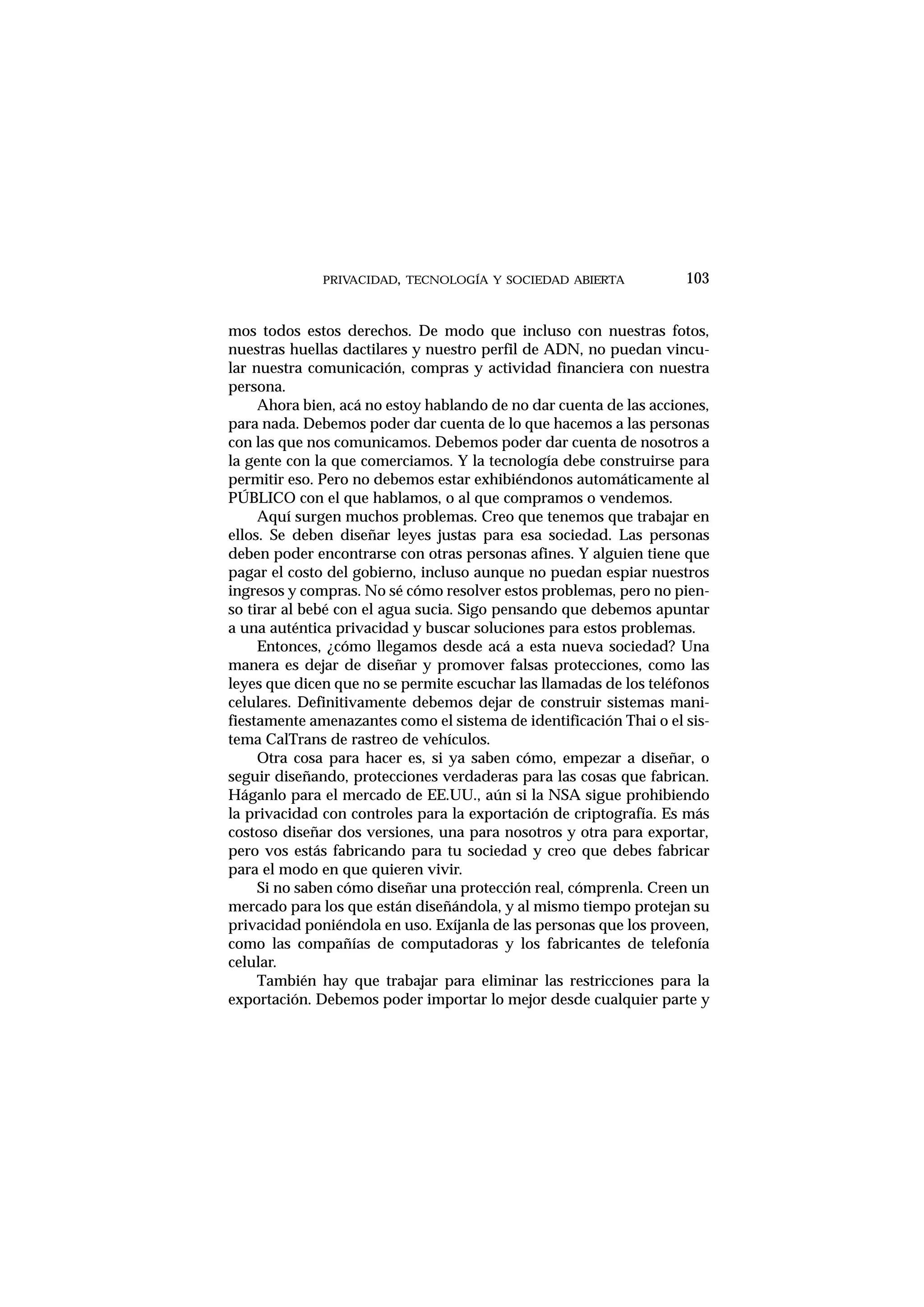 mos todos estos derechos. De modo que incluso con nuestras fotos,
nuestras huellas dactilares y nuestro perfil de ADN, no puedan vincu-
lar nuestra comunicación, compras y actividad financiera con nuestra
persona.
Ahora bien, acá no estoy hablando de no dar cuenta de las acciones,
para nada. Debemos poder dar cuenta de lo que hacemos a las personas
con las que nos comunicamos. Debemos poder dar cuenta de nosotros a
la gente con la que comerciamos. Y la tecnología debe construirse para
permitir eso. Pero no debemos estar exhibiéndonos automáticamente al
PÚBLICO con el que hablamos, o al que compramos o vendemos.
Aquí surgen muchos problemas. Creo que tenemos que trabajar en
ellos. Se deben diseñar leyes justas para esa sociedad. Las personas
deben poder encontrarse con otras personas afines. Y alguien tiene que
pagar el costo del gobierno, incluso aunque no puedan espiar nuestros
ingresos y compras. No sé cómo resolver estos problemas, pero no pien-
so tirar al bebé con el agua sucia. Sigo pensando que debemos apuntar
a una auténtica privacidad y buscar soluciones para estos problemas.
Entonces, ¿cómo llegamos desde acá a esta nueva sociedad? Una
manera es dejar de diseñar y promover falsas protecciones, como las
leyes que dicen que no se permite escuchar las llamadas de los teléfonos
celulares. Definitivamente debemos dejar de construir sistemas mani-
fiestamente amenazantes como el sistema de identificación Thai o el sis-
tema CalTrans de rastreo de vehículos.
Otra cosa para hacer es, si ya saben cómo, empezar a diseñar, o
seguir diseñando, protecciones verdaderas para las cosas que fabrican.
Háganlo para el mercado de EE.UU., aún si la NSA sigue prohibiendo
la privacidad con controles para la exportación de criptografía. Es más
costoso diseñar dos versiones, una para nosotros y otra para exportar,
pero vos estás fabricando para tu sociedad y creo que debes fabricar
para el modo en que quieren vivir.
Si no saben cómo diseñar una protección real, cómprenla. Creen un
mercado para los que están diseñándola, y al mismo tiempo protejan su
privacidad poniéndola en uso. Exíjanla de las personas que los proveen,
como las compañías de computadoras y los fabricantes de telefonía
celular.
También hay que trabajar para eliminar las restricciones para la
exportación. Debemos poder importar lo mejor desde cualquier parte y
PRIVACIDAD, TECNOLOGÍA Y SOCIEDAD ABIERTA 103
 