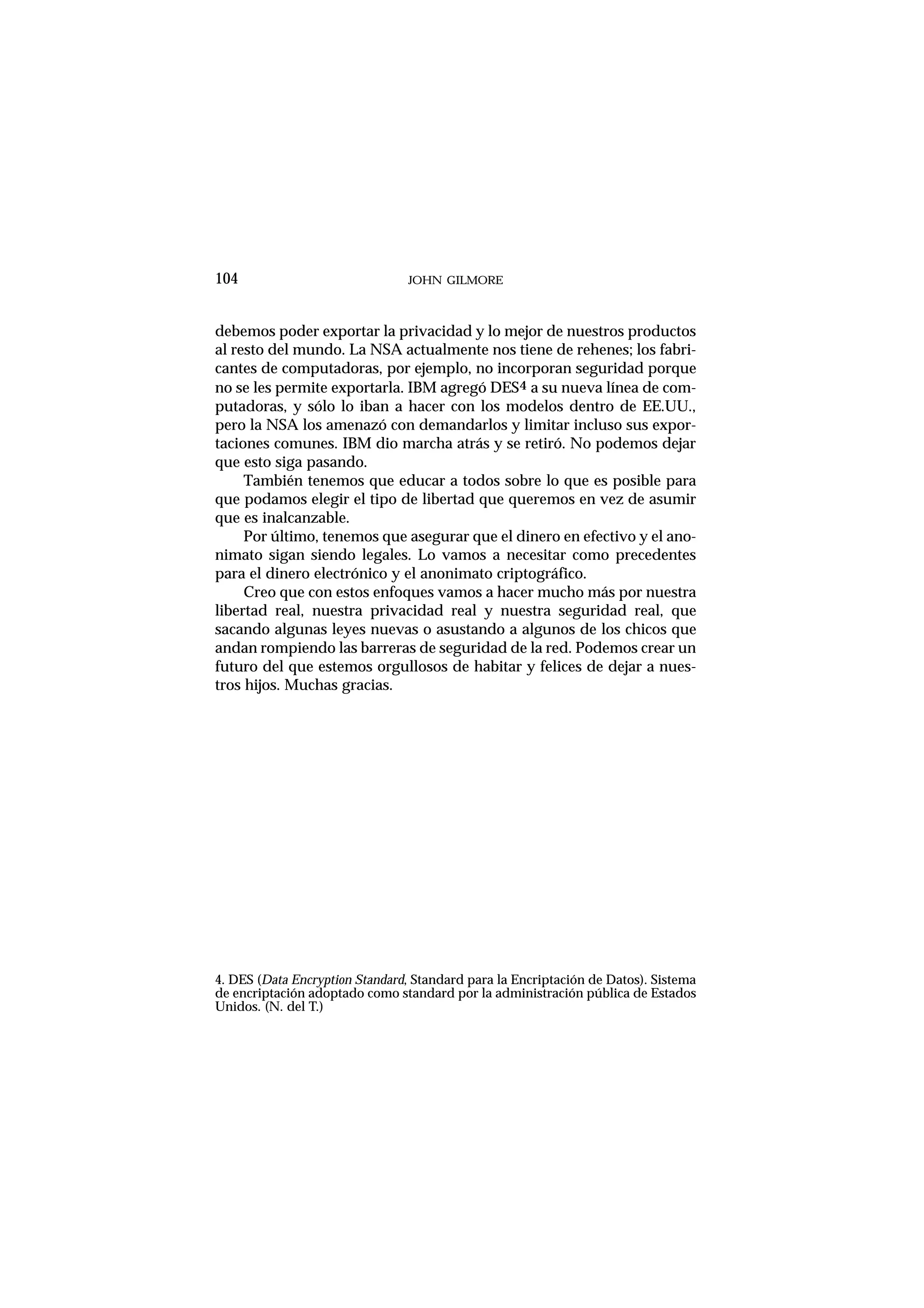 debemos poder exportar la privacidad y lo mejor de nuestros productos
al resto del mundo. La NSA actualmente nos tiene de rehenes; los fabri-
cantes de computadoras, por ejemplo, no incorporan seguridad porque
no se les permite exportarla. IBM agregó DES4 a su nueva línea de com-
putadoras, y sólo lo iban a hacer con los modelos dentro de EE.UU.,
pero la NSA los amenazó con demandarlos y limitar incluso sus expor-
taciones comunes. IBM dio marcha atrás y se retiró. No podemos dejar
que esto siga pasando.
También tenemos que educar a todos sobre lo que es posible para
que podamos elegir el tipo de libertad que queremos en vez de asumir
que es inalcanzable.
Por último, tenemos que asegurar que el dinero en efectivo y el ano-
nimato sigan siendo legales. Lo vamos a necesitar como precedentes
para el dinero electrónico y el anonimato criptográfico.
Creo que con estos enfoques vamos a hacer mucho más por nuestra
libertad real, nuestra privacidad real y nuestra seguridad real, que
sacando algunas leyes nuevas o asustando a algunos de los chicos que
andan rompiendo las barreras de seguridad de la red. Podemos crear un
futuro del que estemos orgullosos de habitar y felices de dejar a nues-
tros hijos. Muchas gracias.
JOHN GILMORE104
4. DES (Data Encryption Standard, Standard para la Encriptación de Datos). Sistema
de encriptación adoptado como standard por la administración pública de Estados
Unidos. (N. del T.)
 