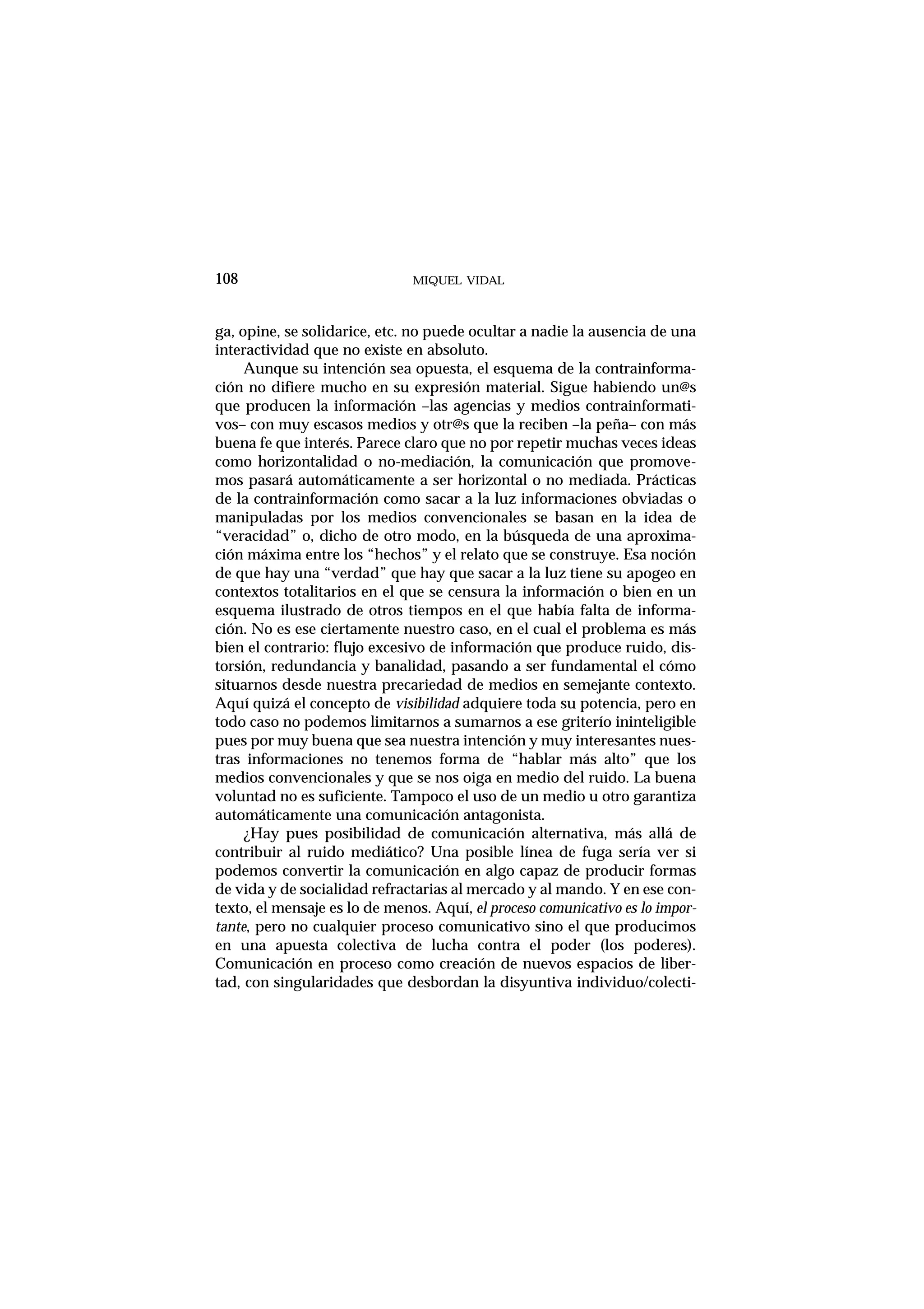 ga, opine, se solidarice, etc. no puede ocultar a nadie la ausencia de una
interactividad que no existe en absoluto.
Aunque su intención sea opuesta, el esquema de la contrainforma-
ción no difiere mucho en su expresión material. Sigue habiendo un@s
que producen la información –las agencias y medios contrainformati-
vos– con muy escasos medios y otr@s que la reciben –la peña– con más
buena fe que interés. Parece claro que no por repetir muchas veces ideas
como horizontalidad o no-mediación, la comunicación que promove-
mos pasará automáticamente a ser horizontal o no mediada. Prácticas
de la contrainformación como sacar a la luz informaciones obviadas o
manipuladas por los medios convencionales se basan en la idea de
“veracidad” o, dicho de otro modo, en la búsqueda de una aproxima-
ción máxima entre los “hechos” y el relato que se construye. Esa noción
de que hay una “verdad” que hay que sacar a la luz tiene su apogeo en
contextos totalitarios en el que se censura la información o bien en un
esquema ilustrado de otros tiempos en el que había falta de informa-
ción. No es ese ciertamente nuestro caso, en el cual el problema es más
bien el contrario: flujo excesivo de información que produce ruido, dis-
torsión, redundancia y banalidad, pasando a ser fundamental el cómo
situarnos desde nuestra precariedad de medios en semejante contexto.
Aquí quizá el concepto de visibilidad adquiere toda su potencia, pero en
todo caso no podemos limitarnos a sumarnos a ese griterío ininteligible
pues por muy buena que sea nuestra intención y muy interesantes nues-
tras informaciones no tenemos forma de “hablar más alto” que los
medios convencionales y que se nos oiga en medio del ruido. La buena
voluntad no es suficiente. Tampoco el uso de un medio u otro garantiza
automáticamente una comunicación antagonista.
¿Hay pues posibilidad de comunicación alternativa, más allá de
contribuir al ruido mediático? Una posible línea de fuga sería ver si
podemos convertir la comunicación en algo capaz de producir formas
de vida y de socialidad refractarias al mercado y al mando. Y en ese con-
texto, el mensaje es lo de menos. Aquí, el proceso comunicativo es lo impor-
tante, pero no cualquier proceso comunicativo sino el que producimos
en una apuesta colectiva de lucha contra el poder (los poderes).
Comunicación en proceso como creación de nuevos espacios de liber-
tad, con singularidades que desbordan la disyuntiva individuo/colecti-
MIQUEL VIDAL108
 