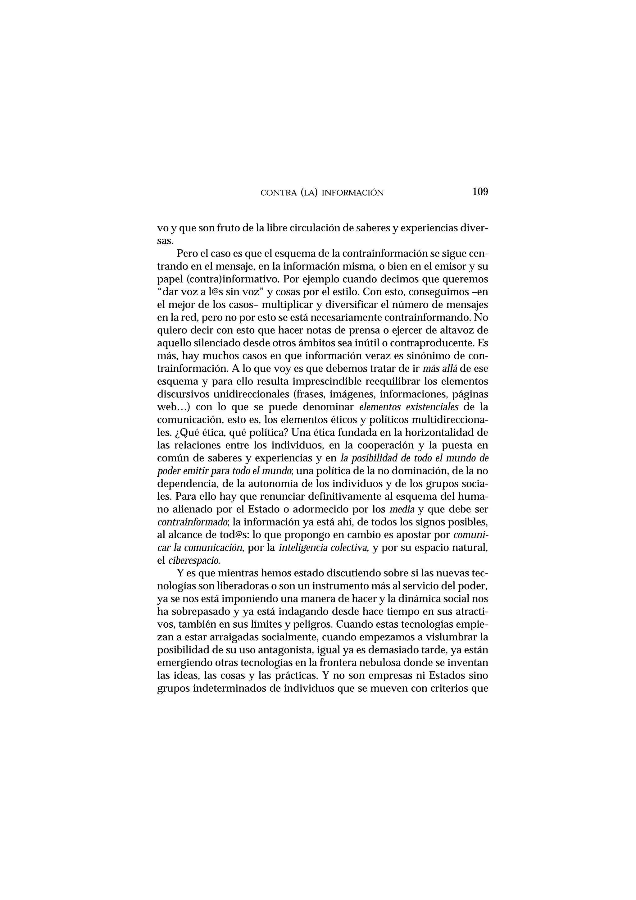 vo y que son fruto de la libre circulación de saberes y experiencias diver-
sas.
Pero el caso es que el esquema de la contrainformación se sigue cen-
trando en el mensaje, en la información misma, o bien en el emisor y su
papel (contra)informativo. Por ejemplo cuando decimos que queremos
“dar voz a l@s sin voz” y cosas por el estilo. Con esto, conseguimos –en
el mejor de los casos– multiplicar y diversificar el número de mensajes
en la red, pero no por esto se está necesariamente contrainformando. No
quiero decir con esto que hacer notas de prensa o ejercer de altavoz de
aquello silenciado desde otros ámbitos sea inútil o contraproducente. Es
más, hay muchos casos en que información veraz es sinónimo de con-
trainformación. A lo que voy es que debemos tratar de ir más allá de ese
esquema y para ello resulta imprescindible reequilibrar los elementos
discursivos unidireccionales (frases, imágenes, informaciones, páginas
web…) con lo que se puede denominar elementos existenciales de la
comunicación, esto es, los elementos éticos y políticos multidirecciona-
les. ¿Qué ética, qué política? Una ética fundada en la horizontalidad de
las relaciones entre los individuos, en la cooperación y la puesta en
común de saberes y experiencias y en la posibilidad de todo el mundo de
poder emitir para todo el mundo; una política de la no dominación, de la no
dependencia, de la autonomía de los individuos y de los grupos socia-
les. Para ello hay que renunciar definitivamente al esquema del huma-
no alienado por el Estado o adormecido por los media y que debe ser
contrainformado; la información ya está ahí, de todos los signos posibles,
al alcance de tod@s: lo que propongo en cambio es apostar por comuni-
car la comunicación, por la inteligencia colectiva, y por su espacio natural,
el ciberespacio.
Y es que mientras hemos estado discutiendo sobre si las nuevas tec-
nologías son liberadoras o son un instrumento más al servicio del poder,
ya se nos está imponiendo una manera de hacer y la dinámica social nos
ha sobrepasado y ya está indagando desde hace tiempo en sus atracti-
vos, también en sus límites y peligros. Cuando estas tecnologías empie-
zan a estar arraigadas socialmente, cuando empezamos a vislumbrar la
posibilidad de su uso antagonista, igual ya es demasiado tarde, ya están
emergiendo otras tecnologías en la frontera nebulosa donde se inventan
las ideas, las cosas y las prácticas. Y no son empresas ni Estados sino
grupos indeterminados de individuos que se mueven con criterios que
CONTRA (LA) INFORMACIÓN 109
 