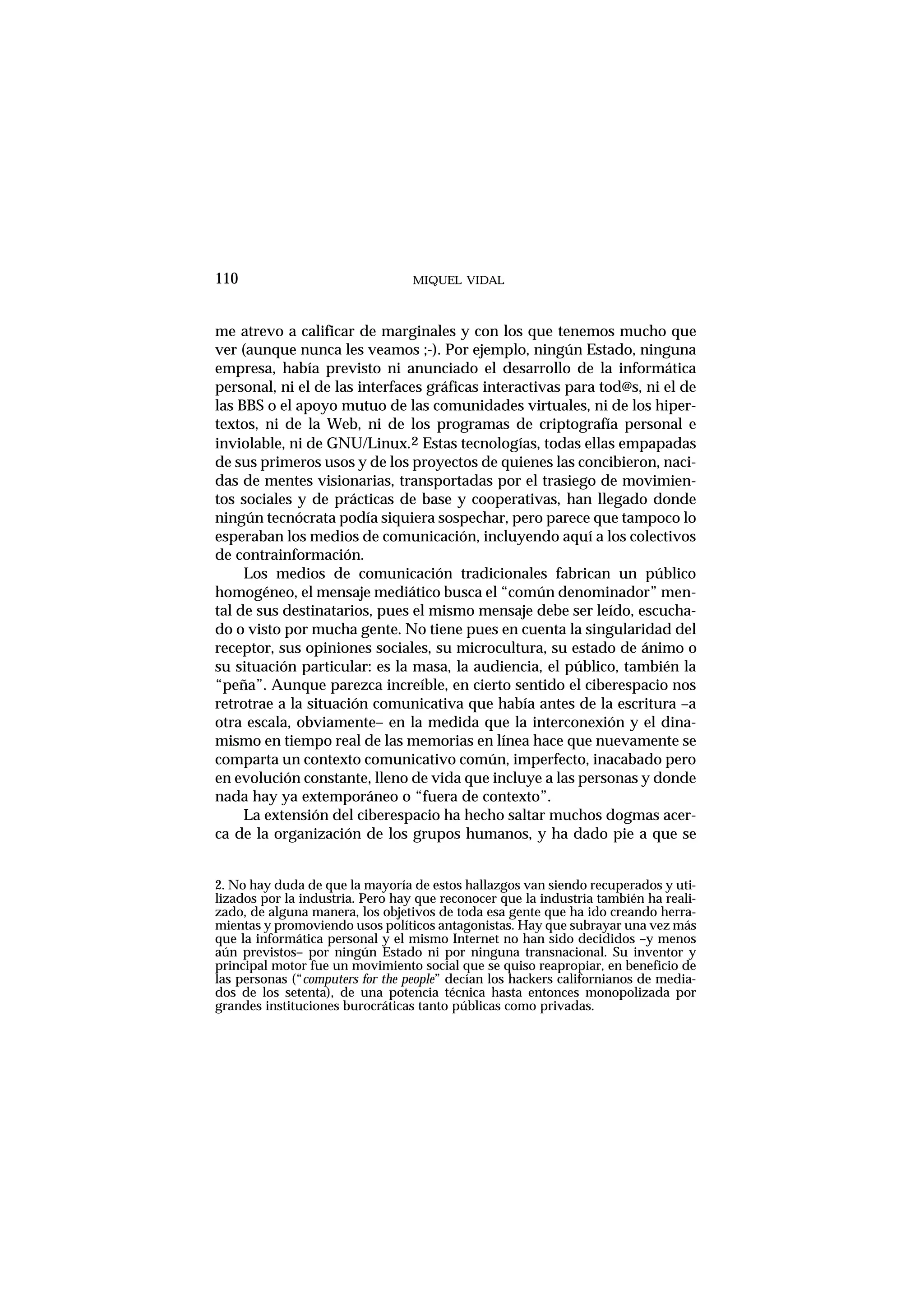me atrevo a calificar de marginales y con los que tenemos mucho que
ver (aunque nunca les veamos ;-). Por ejemplo, ningún Estado, ninguna
empresa, había previsto ni anunciado el desarrollo de la informática
personal, ni el de las interfaces gráficas interactivas para tod@s, ni el de
las BBS o el apoyo mutuo de las comunidades virtuales, ni de los hiper-
textos, ni de la Web, ni de los programas de criptografía personal e
inviolable, ni de GNU/Linux.2 Estas tecnologías, todas ellas empapadas
de sus primeros usos y de los proyectos de quienes las concibieron, naci-
das de mentes visionarias, transportadas por el trasiego de movimien-
tos sociales y de prácticas de base y cooperativas, han llegado donde
ningún tecnócrata podía siquiera sospechar, pero parece que tampoco lo
esperaban los medios de comunicación, incluyendo aquí a los colectivos
de contrainformación.
Los medios de comunicación tradicionales fabrican un público
homogéneo, el mensaje mediático busca el “común denominador” men-
tal de sus destinatarios, pues el mismo mensaje debe ser leído, escucha-
do o visto por mucha gente. No tiene pues en cuenta la singularidad del
receptor, sus opiniones sociales, su microcultura, su estado de ánimo o
su situación particular: es la masa, la audiencia, el público, también la
“peña”. Aunque parezca increíble, en cierto sentido el ciberespacio nos
retrotrae a la situación comunicativa que había antes de la escritura –a
otra escala, obviamente– en la medida que la interconexión y el dina-
mismo en tiempo real de las memorias en línea hace que nuevamente se
comparta un contexto comunicativo común, imperfecto, inacabado pero
en evolución constante, lleno de vida que incluye a las personas y donde
nada hay ya extemporáneo o “fuera de contexto”.
La extensión del ciberespacio ha hecho saltar muchos dogmas acer-
ca de la organización de los grupos humanos, y ha dado pie a que se
MIQUEL VIDAL110
2. No hay duda de que la mayoría de estos hallazgos van siendo recuperados y uti-
lizados por la industria. Pero hay que reconocer que la industria también ha reali-
zado, de alguna manera, los objetivos de toda esa gente que ha ido creando herra-
mientas y promoviendo usos políticos antagonistas. Hay que subrayar una vez más
que la informática personal y el mismo Internet no han sido decididos –y menos
aún previstos– por ningún Estado ni por ninguna transnacional. Su inventor y
principal motor fue un movimiento social que se quiso reapropiar, en beneficio de
las personas (“computers for the people” decían los hackers californianos de media-
dos de los setenta), de una potencia técnica hasta entonces monopolizada por
grandes instituciones burocráticas tanto públicas como privadas.
 