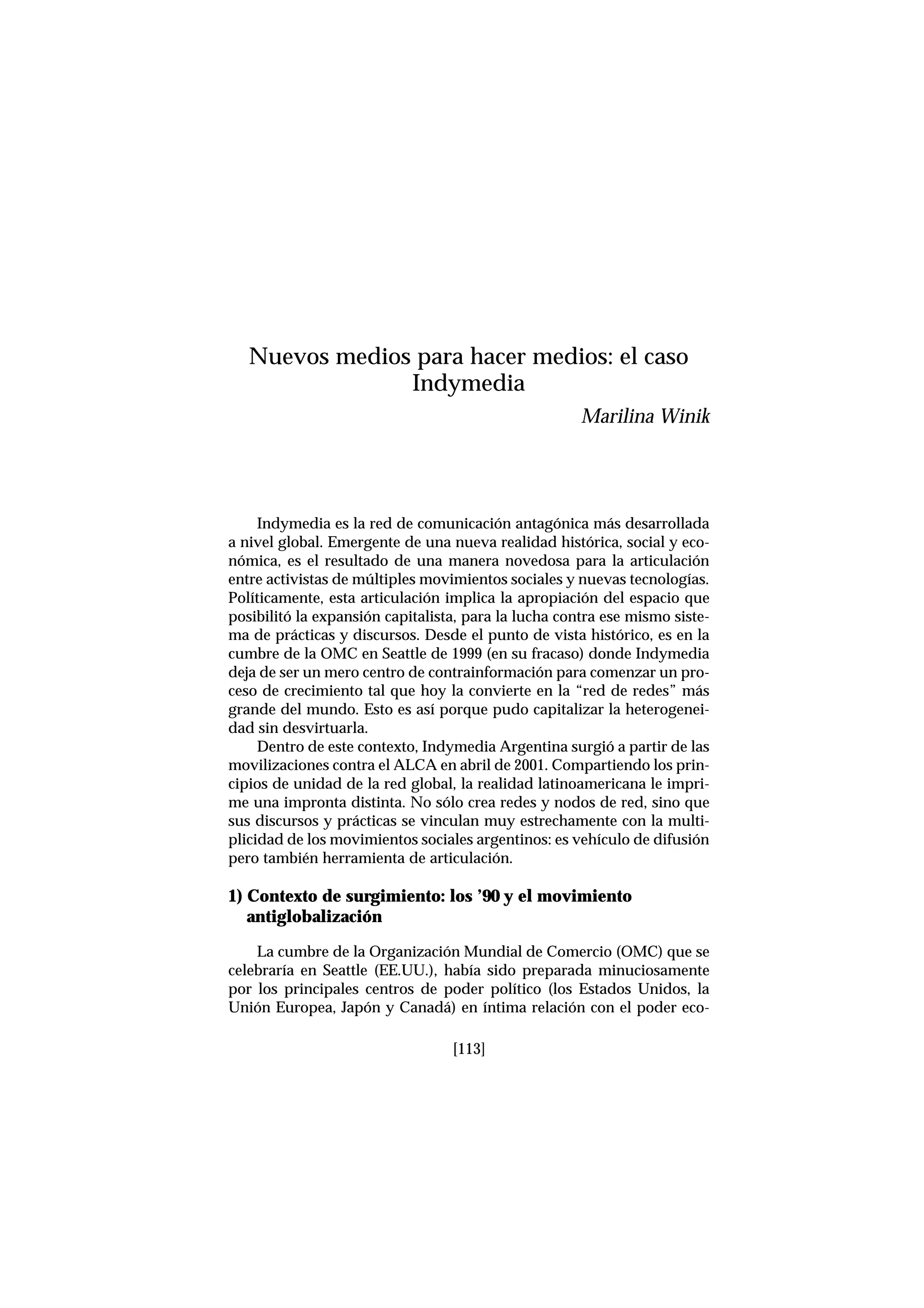 Indymedia es la red de comunicación antagónica más desarrollada
a nivel global. Emergente de una nueva realidad histórica, social y eco-
nómica, es el resultado de una manera novedosa para la articulación
entre activistas de múltiples movimientos sociales y nuevas tecnologías.
Políticamente, esta articulación implica la apropiación del espacio que
posibilitó la expansión capitalista, para la lucha contra ese mismo siste-
ma de prácticas y discursos. Desde el punto de vista histórico, es en la
cumbre de la OMC en Seattle de 1999 (en su fracaso) donde Indymedia
deja de ser un mero centro de contrainformación para comenzar un pro-
ceso de crecimiento tal que hoy la convierte en la “red de redes” más
grande del mundo. Esto es así porque pudo capitalizar la heterogenei-
dad sin desvirtuarla.
Dentro de este contexto, Indymedia Argentina surgió a partir de las
movilizaciones contra el ALCA en abril de 2001. Compartiendo los prin-
cipios de unidad de la red global, la realidad latinoamericana le impri-
me una impronta distinta. No sólo crea redes y nodos de red, sino que
sus discursos y prácticas se vinculan muy estrechamente con la multi-
plicidad de los movimientos sociales argentinos: es vehículo de difusión
pero también herramienta de articulación.
1) Contexto de surgimiento: los ’90 y el movimiento
antiglobalización
La cumbre de la Organización Mundial de Comercio (OMC) que se
celebraría en Seattle (EE.UU.), había sido preparada minuciosamente
por los principales centros de poder político (los Estados Unidos, la
Unión Europea, Japón y Canadá) en íntima relación con el poder eco-
[113]
Nuevos medios para hacer medios: el caso
Indymedia
Marilina Winik
 