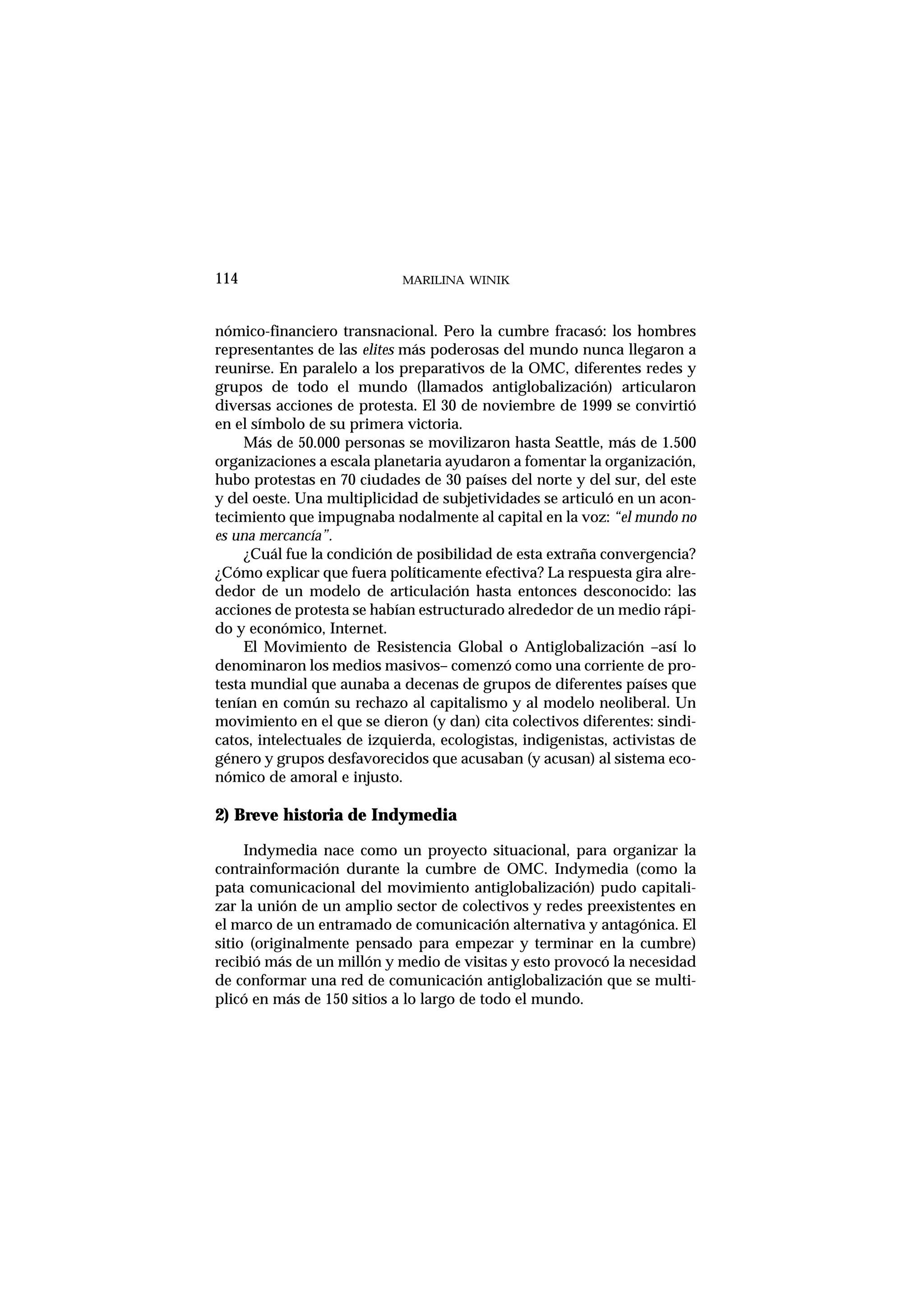 nómico-financiero transnacional. Pero la cumbre fracasó: los hombres
representantes de las elites más poderosas del mundo nunca llegaron a
reunirse. En paralelo a los preparativos de la OMC, diferentes redes y
grupos de todo el mundo (llamados antiglobalización) articularon
diversas acciones de protesta. El 30 de noviembre de 1999 se convirtió
en el símbolo de su primera victoria.
Más de 50.000 personas se movilizaron hasta Seattle, más de 1.500
organizaciones a escala planetaria ayudaron a fomentar la organización,
hubo protestas en 70 ciudades de 30 países del norte y del sur, del este
y del oeste. Una multiplicidad de subjetividades se articuló en un acon-
tecimiento que impugnaba nodalmente al capital en la voz: “el mundo no
es una mercancía”.
¿Cuál fue la condición de posibilidad de esta extraña convergencia?
¿Cómo explicar que fuera políticamente efectiva? La respuesta gira alre-
dedor de un modelo de articulación hasta entonces desconocido: las
acciones de protesta se habían estructurado alrededor de un medio rápi-
do y económico, Internet.
El Movimiento de Resistencia Global o Antiglobalización –así lo
denominaron los medios masivos– comenzó como una corriente de pro-
testa mundial que aunaba a decenas de grupos de diferentes países que
tenían en común su rechazo al capitalismo y al modelo neoliberal. Un
movimiento en el que se dieron (y dan) cita colectivos diferentes: sindi-
catos, intelectuales de izquierda, ecologistas, indigenistas, activistas de
género y grupos desfavorecidos que acusaban (y acusan) al sistema eco-
nómico de amoral e injusto.
2) Breve historia de Indymedia
Indymedia nace como un proyecto situacional, para organizar la
contrainformación durante la cumbre de OMC. Indymedia (como la
pata comunicacional del movimiento antiglobalización) pudo capitali-
zar la unión de un amplio sector de colectivos y redes preexistentes en
el marco de un entramado de comunicación alternativa y antagónica. El
sitio (originalmente pensado para empezar y terminar en la cumbre)
recibió más de un millón y medio de visitas y esto provocó la necesidad
de conformar una red de comunicación antiglobalización que se multi-
plicó en más de 150 sitios a lo largo de todo el mundo.
MARILINA WINIK114
 