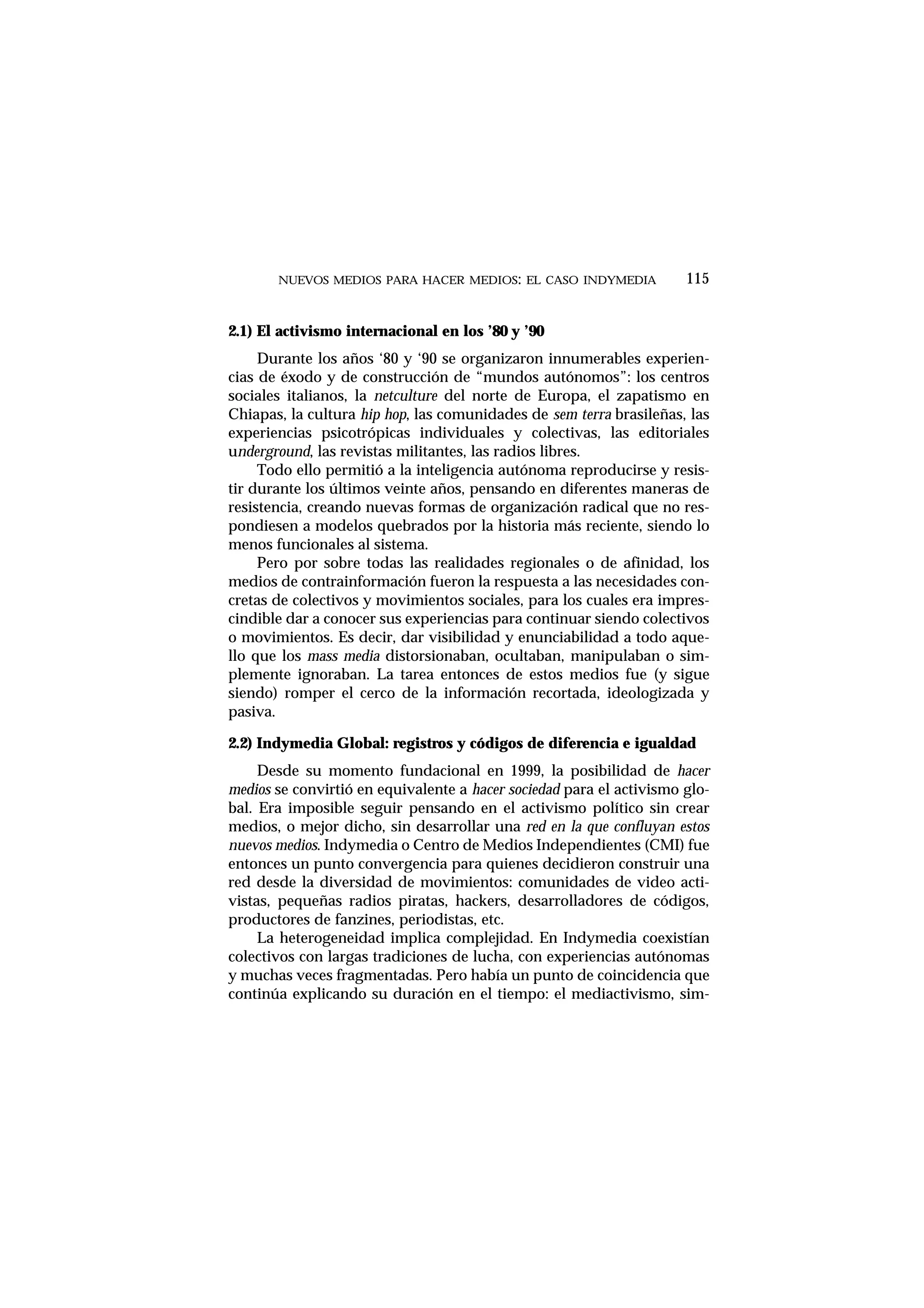 2.1) El activismo internacional en los ’80 y ’90
Durante los años ‘80 y ‘90 se organizaron innumerables experien-
cias de éxodo y de construcción de “mundos autónomos”: los centros
sociales italianos, la netculture del norte de Europa, el zapatismo en
Chiapas, la cultura hip hop, las comunidades de sem terra brasileñas, las
experiencias psicotrópicas individuales y colectivas, las editoriales
underground, las revistas militantes, las radios libres.
Todo ello permitió a la inteligencia autónoma reproducirse y resis-
tir durante los últimos veinte años, pensando en diferentes maneras de
resistencia, creando nuevas formas de organización radical que no res-
pondiesen a modelos quebrados por la historia más reciente, siendo lo
menos funcionales al sistema.
Pero por sobre todas las realidades regionales o de afinidad, los
medios de contrainformación fueron la respuesta a las necesidades con-
cretas de colectivos y movimientos sociales, para los cuales era impres-
cindible dar a conocer sus experiencias para continuar siendo colectivos
o movimientos. Es decir, dar visibilidad y enunciabilidad a todo aque-
llo que los mass media distorsionaban, ocultaban, manipulaban o sim-
plemente ignoraban. La tarea entonces de estos medios fue (y sigue
siendo) romper el cerco de la información recortada, ideologizada y
pasiva.
2.2) Indymedia Global: registros y códigos de diferencia e igualdad
Desde su momento fundacional en 1999, la posibilidad de hacer
medios se convirtió en equivalente a hacer sociedad para el activismo glo-
bal. Era imposible seguir pensando en el activismo político sin crear
medios, o mejor dicho, sin desarrollar una red en la que confluyan estos
nuevos medios. Indymedia o Centro de Medios Independientes (CMI) fue
entonces un punto convergencia para quienes decidieron construir una
red desde la diversidad de movimientos: comunidades de video acti-
vistas, pequeñas radios piratas, hackers, desarrolladores de códigos,
productores de fanzines, periodistas, etc.
La heterogeneidad implica complejidad. En Indymedia coexistían
colectivos con largas tradiciones de lucha, con experiencias autónomas
y muchas veces fragmentadas. Pero había un punto de coincidencia que
continúa explicando su duración en el tiempo: el mediactivismo, sim-
NUEVOS MEDIOS PARA HACER MEDIOS: EL CASO INDYMEDIA 115
 
