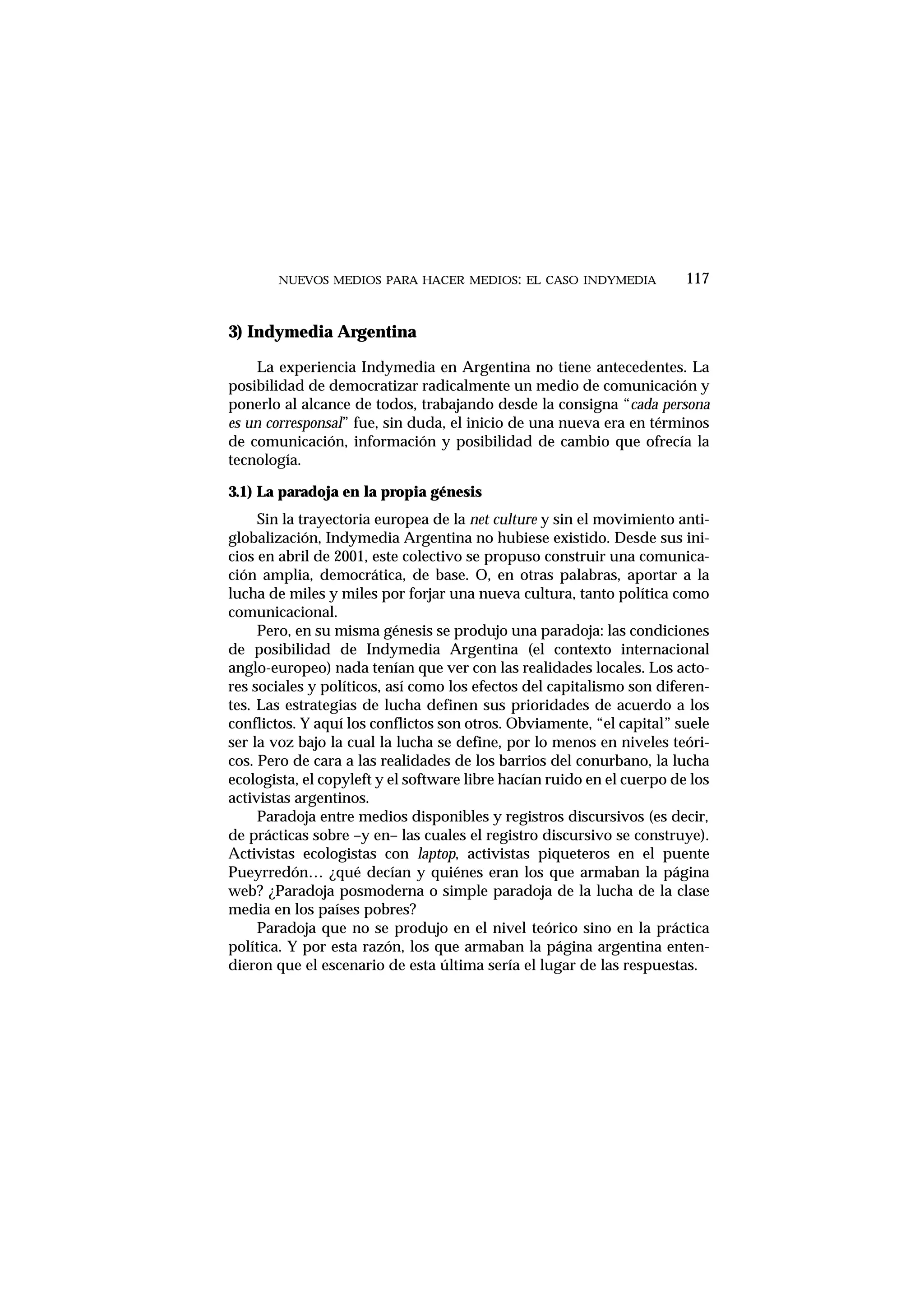 3) Indymedia Argentina
La experiencia Indymedia en Argentina no tiene antecedentes. La
posibilidad de democratizar radicalmente un medio de comunicación y
ponerlo al alcance de todos, trabajando desde la consigna “cada persona
es un corresponsal” fue, sin duda, el inicio de una nueva era en términos
de comunicación, información y posibilidad de cambio que ofrecía la
tecnología.
3.1) La paradoja en la propia génesis
Sin la trayectoria europea de la net culture y sin el movimiento anti-
globalización, Indymedia Argentina no hubiese existido. Desde sus ini-
cios en abril de 2001, este colectivo se propuso construir una comunica-
ción amplia, democrática, de base. O, en otras palabras, aportar a la
lucha de miles y miles por forjar una nueva cultura, tanto política como
comunicacional.
Pero, en su misma génesis se produjo una paradoja: las condiciones
de posibilidad de Indymedia Argentina (el contexto internacional
anglo-europeo) nada tenían que ver con las realidades locales. Los acto-
res sociales y políticos, así como los efectos del capitalismo son diferen-
tes. Las estrategias de lucha definen sus prioridades de acuerdo a los
conflictos. Y aquí los conflictos son otros. Obviamente, “el capital” suele
ser la voz bajo la cual la lucha se define, por lo menos en niveles teóri-
cos. Pero de cara a las realidades de los barrios del conurbano, la lucha
ecologista, el copyleft y el software libre hacían ruido en el cuerpo de los
activistas argentinos.
Paradoja entre medios disponibles y registros discursivos (es decir,
de prácticas sobre –y en– las cuales el registro discursivo se construye).
Activistas ecologistas con laptop, activistas piqueteros en el puente
Pueyrredón… ¿qué decían y quiénes eran los que armaban la página
web? ¿Paradoja posmoderna o simple paradoja de la lucha de la clase
media en los países pobres?
Paradoja que no se produjo en el nivel teórico sino en la práctica
política. Y por esta razón, los que armaban la página argentina enten-
dieron que el escenario de esta última sería el lugar de las respuestas.
NUEVOS MEDIOS PARA HACER MEDIOS: EL CASO INDYMEDIA 117
 