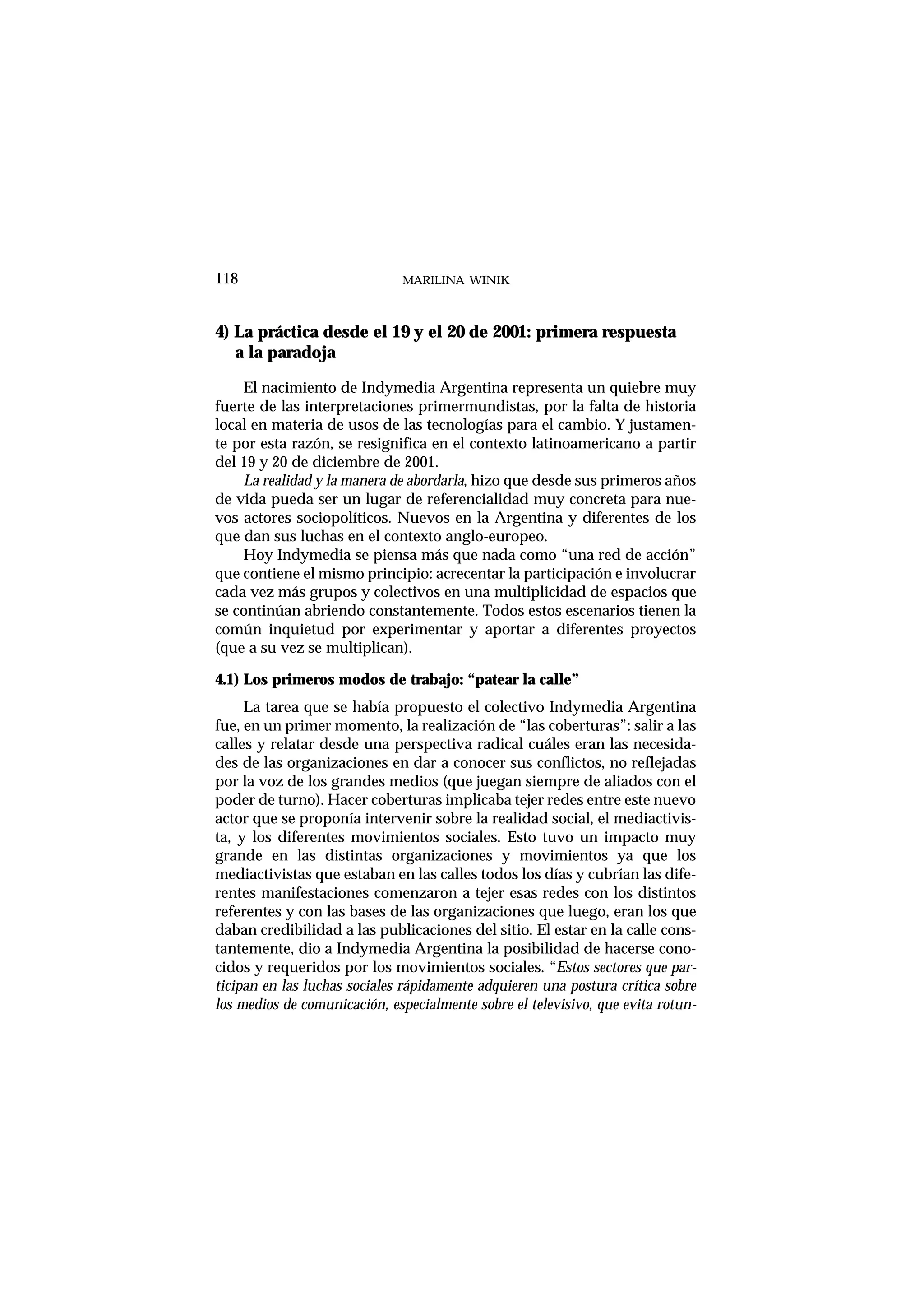 4) La práctica desde el 19 y el 20 de 2001: primera respuesta
a la paradoja
El nacimiento de Indymedia Argentina representa un quiebre muy
fuerte de las interpretaciones primermundistas, por la falta de historia
local en materia de usos de las tecnologías para el cambio. Y justamen-
te por esta razón, se resignifica en el contexto latinoamericano a partir
del 19 y 20 de diciembre de 2001.
La realidad y la manera de abordarla, hizo que desde sus primeros años
de vida pueda ser un lugar de referencialidad muy concreta para nue-
vos actores sociopolíticos. Nuevos en la Argentina y diferentes de los
que dan sus luchas en el contexto anglo-europeo.
Hoy Indymedia se piensa más que nada como “una red de acción”
que contiene el mismo principio: acrecentar la participación e involucrar
cada vez más grupos y colectivos en una multiplicidad de espacios que
se continúan abriendo constantemente. Todos estos escenarios tienen la
común inquietud por experimentar y aportar a diferentes proyectos
(que a su vez se multiplican).
4.1) Los primeros modos de trabajo: “patear la calle”
La tarea que se había propuesto el colectivo Indymedia Argentina
fue, en un primer momento, la realización de “las coberturas”: salir a las
calles y relatar desde una perspectiva radical cuáles eran las necesida-
des de las organizaciones en dar a conocer sus conflictos, no reflejadas
por la voz de los grandes medios (que juegan siempre de aliados con el
poder de turno). Hacer coberturas implicaba tejer redes entre este nuevo
actor que se proponía intervenir sobre la realidad social, el mediactivis-
ta, y los diferentes movimientos sociales. Esto tuvo un impacto muy
grande en las distintas organizaciones y movimientos ya que los
mediactivistas que estaban en las calles todos los días y cubrían las dife-
rentes manifestaciones comenzaron a tejer esas redes con los distintos
referentes y con las bases de las organizaciones que luego, eran los que
daban credibilidad a las publicaciones del sitio. El estar en la calle cons-
tantemente, dio a Indymedia Argentina la posibilidad de hacerse cono-
cidos y requeridos por los movimientos sociales. “Estos sectores que par-
ticipan en las luchas sociales rápidamente adquieren una postura crítica sobre
los medios de comunicación, especialmente sobre el televisivo, que evita rotun-
MARILINA WINIK118
 