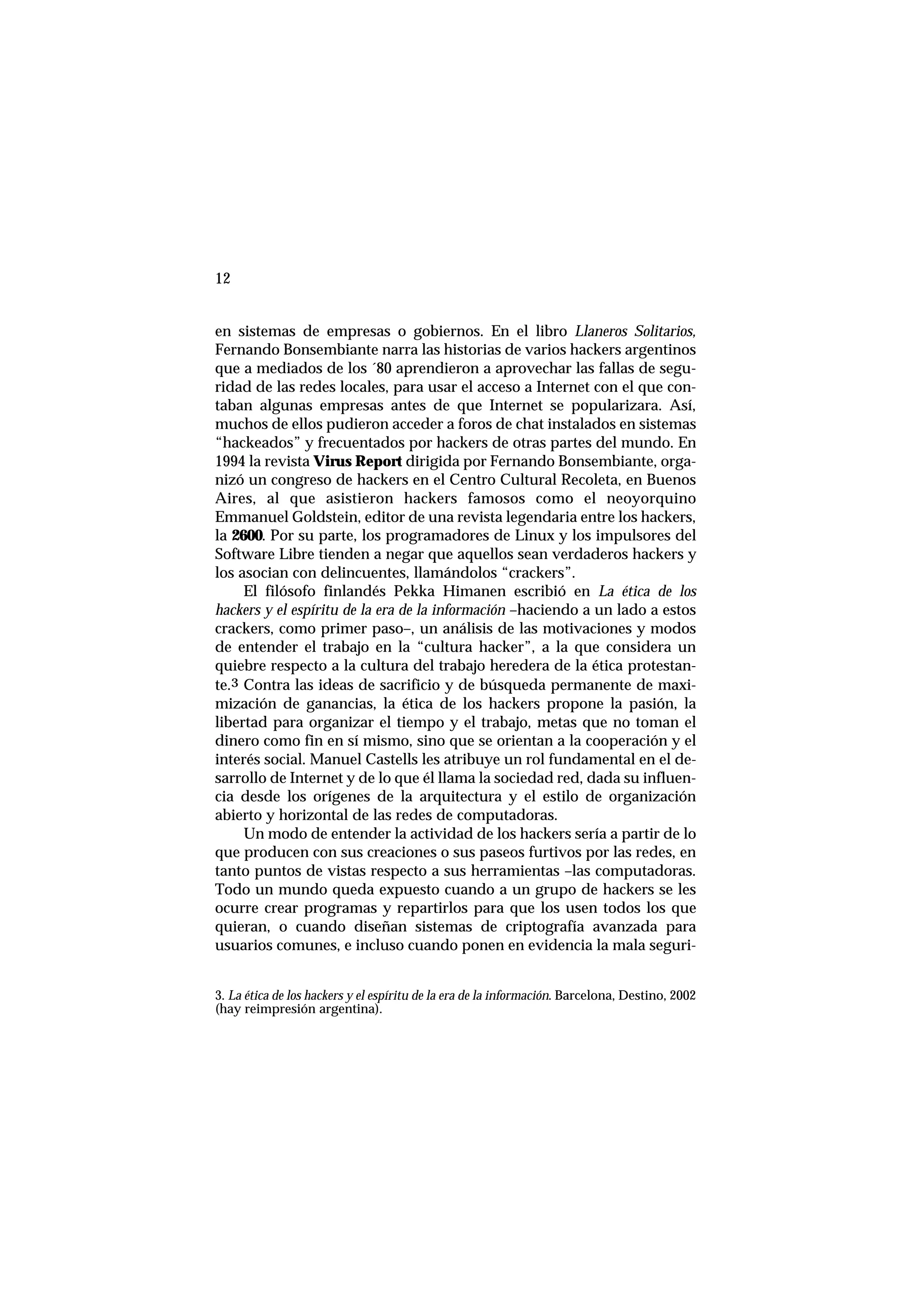 12
en sistemas de empresas o gobiernos. En el libro Llaneros Solitarios,
Fernando Bonsembiante narra las historias de varios hackers argentinos
que a mediados de los ´80 aprendieron a aprovechar las fallas de segu-
ridad de las redes locales, para usar el acceso a Internet con el que con-
taban algunas empresas antes de que Internet se popularizara. Así,
muchos de ellos pudieron acceder a foros de chat instalados en sistemas
“hackeados” y frecuentados por hackers de otras partes del mundo. En
1994 la revista Virus Report dirigida por Fernando Bonsembiante, orga-
nizó un congreso de hackers en el Centro Cultural Recoleta, en Buenos
Aires, al que asistieron hackers famosos como el neoyorquino
Emmanuel Goldstein, editor de una revista legendaria entre los hackers,
la 2600. Por su parte, los programadores de Linux y los impulsores del
Software Libre tienden a negar que aquellos sean verdaderos hackers y
los asocian con delincuentes, llamándolos “crackers”.
El filósofo finlandés Pekka Himanen escribió en La ética de los
hackers y el espíritu de la era de la información –haciendo a un lado a estos
crackers, como primer paso–, un análisis de las motivaciones y modos
de entender el trabajo en la “cultura hacker”, a la que considera un
quiebre respecto a la cultura del trabajo heredera de la ética protestan-
te.3 Contra las ideas de sacrificio y de búsqueda permanente de maxi-
mización de ganancias, la ética de los hackers propone la pasión, la
libertad para organizar el tiempo y el trabajo, metas que no toman el
dinero como fin en sí mismo, sino que se orientan a la cooperación y el
interés social. Manuel Castells les atribuye un rol fundamental en el de-
sarrollo de Internet y de lo que él llama la sociedad red, dada su influen-
cia desde los orígenes de la arquitectura y el estilo de organización
abierto y horizontal de las redes de computadoras.
Un modo de entender la actividad de los hackers sería a partir de lo
que producen con sus creaciones o sus paseos furtivos por las redes, en
tanto puntos de vistas respecto a sus herramientas –las computadoras.
Todo un mundo queda expuesto cuando a un grupo de hackers se les
ocurre crear programas y repartirlos para que los usen todos los que
quieran, o cuando diseñan sistemas de criptografía avanzada para
usuarios comunes, e incluso cuando ponen en evidencia la mala seguri-
3. La ética de los hackers y el espíritu de la era de la información. Barcelona, Destino, 2002
(hay reimpresión argentina).
 